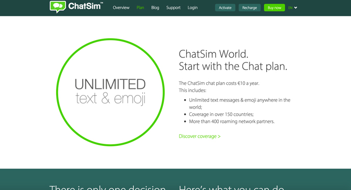 The ChatSim chat plan costs €10 a year. This includes: Unlimited text messages & emoji anywhere in the world; Coverage in over 150 countries; More than 400 roaming network partners.!