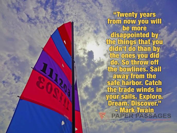 Twenty years from now you will be more disappointed by the things that you didn't do than by the ones you did do. So throw off the bowlines. Sail away from the safe harbor. Catch the trade winds in your sails. Explore. Dream. Discover." - Mark Twain    